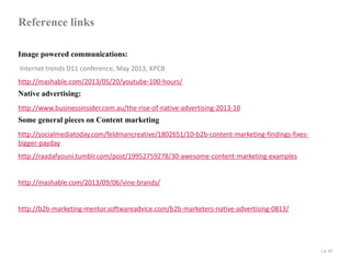 Reference links
Image powered communications:
Internet trends D11 conference, May 2013, KPCB
http://mashable.com/2013/05/20/youtube-100-hours/

Native advertising:

http://www.businessinsider.com.au/the-rise-of-native-advertising-2013-10

Some general pieces on Content marketing

http://socialmediatoday.com/feldmancreative/1802651/10-b2b-content-marketing-findings-fixesbigger-payday
http://raadafyouni.tumblr.com/post/19952759278/30-awesome-content-marketing-examples

http://mashable.com/2013/09/06/vine-brands/

http://b2b-marketing-mentor.softwareadvice.com/b2b-marketers-native-advertising-0813/

| p. 47

 
