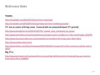 Reference links
Nimble:
http://mashable.com/2013/07/15/real-time-marketing/
http://mashable.com/2013/07/23/royal-baby-real-time-marketing-brands/

TV sets as centre of living room. General info on connected/smart TV growth:
http://www.theregister.co.uk/2013/10/17/tv_market_slow_connected_tvs_grow/

http://www.techradar.com/au/news/television/6-best-smart-tv-platforms-in-the-world-today-1120795
http://www.businessinsider.com.au/connected-tvs-transform-the-living-room-2013-10#-1
http://connectedtv.yahoo.com/
http://www.forbes.com/sites/michaelwolf/2013/02/25/3-reasons-87-million-smart-tvs-will-be-sold-in2013/

Big TVs:

http://www.techradar.com/au/news/home-cinema/high-definition/ultra-hd-everything-you-need-toknow-about-4k-tv-1048954

| p. 48

 