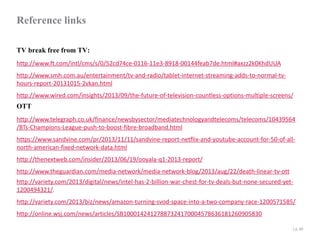 Reference links
TV break free from TV:
http://www.ft.com/intl/cms/s/0/52cd74ce-0116-11e3-8918-00144feab7de.html#axzz2k0KhdUUA
http://www.smh.com.au/entertainment/tv-and-radio/tablet-internet-streaming-adds-to-normal-tvhours-report-20131015-2vkan.html
http://www.wired.com/insights/2013/09/the-future-of-television-countless-options-multiple-screens/

OTT

http://www.telegraph.co.uk/finance/newsbysector/mediatechnologyandtelecoms/telecoms/10439564
/BTs-Champions-League-push-to-boost-fibre-broadband.html
https://www.sandvine.com/pr/2013/11/11/sandvine-report-netflix-and-youtube-account-for-50-of-allnorth-american-fixed-network-data.html
http://thenextweb.com/insider/2013/06/19/ooyala-q1-2013-report/
http://www.theguardian.com/media-network/media-network-blog/2013/aug/22/death-linear-tv-ott
http://variety.com/2013/digital/news/intel-has-2-billion-war-chest-for-tv-deals-but-none-secured-yet1200494321/.
http://variety.com/2013/biz/news/amazon-turning-svod-space-into-a-two-company-race-1200571585/
http://online.wsj.com/news/articles/SB10001424127887324170004578636181260905830
| p. 49

 