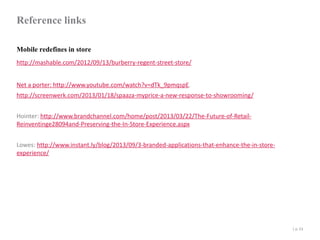 Reference links
Mobile redefines in store
http://mashable.com/2012/09/13/burberry-regent-street-store/
Net a porter: http://www.youtube.com/watch?v=dTk_9pmqspE.
http://screenwerk.com/2013/01/18/spaaza-myprice-a-new-response-to-showrooming/
Hointer: http://www.brandchannel.com/home/post/2013/03/22/The-Future-of-RetailReinventinge28094and-Preserving-the-In-Store-Experience.aspx
Lowes: http://www.instant.ly/blog/2013/09/3-branded-applications-that-enhance-the-in-storeexperience/

| p. 53

 