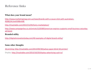 Reference links
What does your brand mean?
http://www.marketingmag.com.au/news/brands-with-a-cause-click-with-australians45081/#.UnxVVXBmh8E
http://mashable.com/2013/11/05/toms-marketplace/
http://www.campaignlive.co.uk/article/1220389/american-express-supports-small-business-saturdayad-boost

Branded utility

http://digitalinnovationtoday.com/40-examples-of-digital-brand-utility/

Some other thoughts
3d printing: http://mashable.com/2013/09/30/yahoo-japan-blind-3d-printer/
Display: http://mashable.com/2013/10/29/display-advertising-cash-in/

| p. 54

 