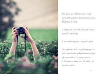 We share over 500m photos a day
through Facebook, Tumblr, Instagram,
Snapchat, Twitter
And upload over 100 hours of video a
minute to Youtube
Vine and Instagram video will grow
Smartphones will keep allowing us to
share our stories and passions through
pictures with ever better cameras,
enhancement tools, and the ability to
instantly share
| p.

 