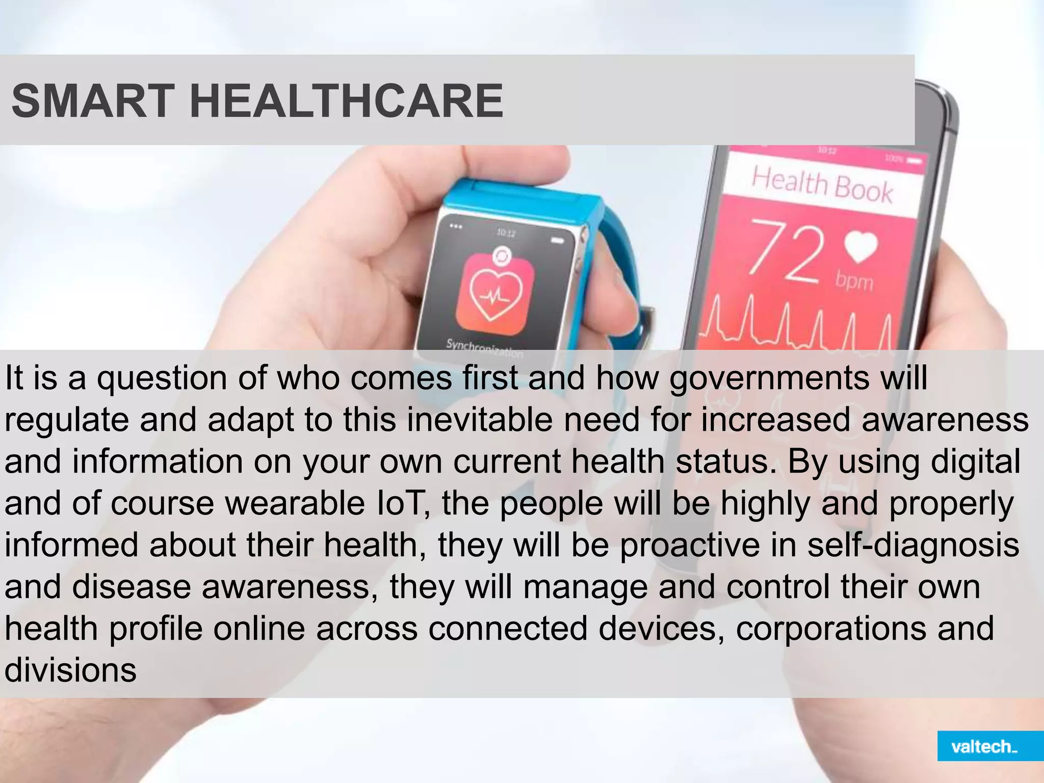 SMART HEALTHCARE
It is a question of who comes first and how governments will
regulate and adapt to this inevitable need for increased awareness
and information on your own current health status. By using digital
and of course wearable IoT, the people will be highly and properly
informed about their health, they will be proactive in self-diagnosis
and disease awareness, they will manage and control their own
health profile online across connected devices, corporations and
divisions
 