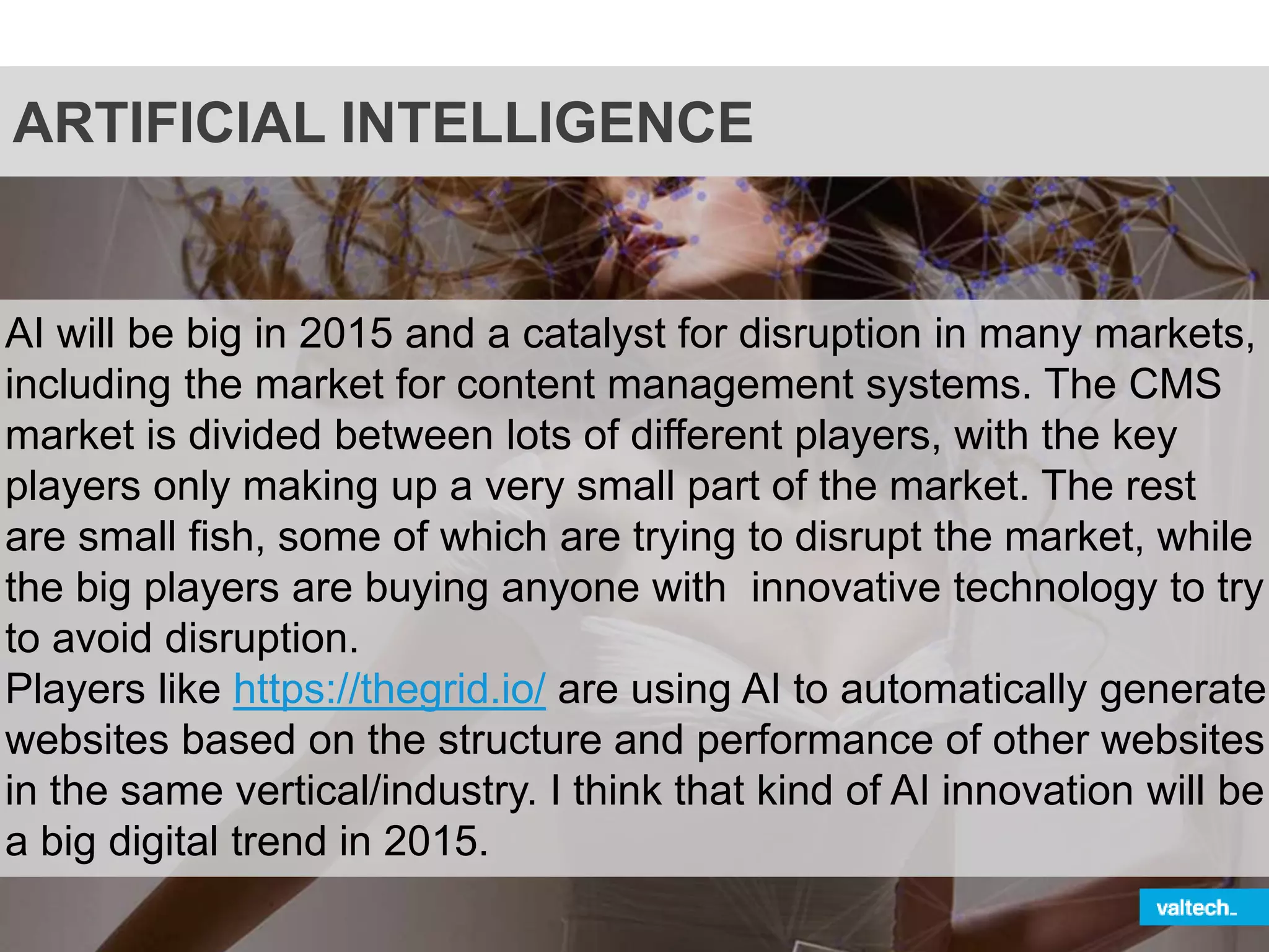 ARTIFICIAL INTELLIGENCE
AI will be big in 2015 and a catalyst for disruption in many markets,
including the market for content management systems. The CMS
market is divided between lots of different players, with the key
players only making up a very small part of the market. The rest
are small fish, some of which are trying to disrupt the market, while
the big players are buying anyone with innovative technology to try
to avoid disruption.
Players like https://thegrid.io/ are using AI to automatically generate
websites based on the structure and performance of other websites
in the same vertical/industry. I think that kind of AI innovation will be
a big digital trend in 2015.
 