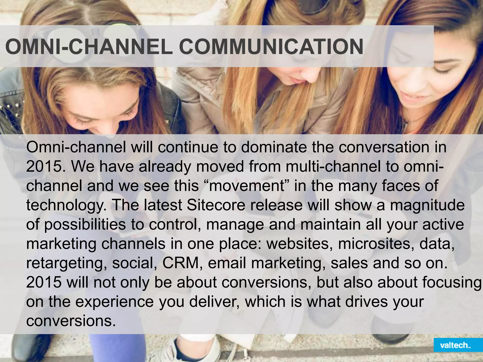 OMNI-CHANNEL COMMUNICATION
Omni-channel will continue to dominate the conversation in
2015. We have already moved from multi-channel to omni-
channel and we see this “movement” in the many faces of
technology. The latest Sitecore release will show a magnitude
of possibilities to control, manage and maintain all your active
marketing channels in one place: websites, microsites, data,
retargeting, social, CRM, email marketing, sales and so on.
2015 will not only be about conversions, but also about focusing
on the experience you deliver, which is what drives your
conversions.
 