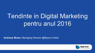 Tendinte in Digital Marketing
pentru anul 2016
Andreea Moisa, Managing Director @Beans United
 