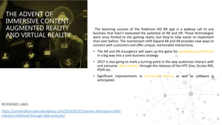 THE ADVENT OF
IMMERSIVE CONTENT:
AUGMENTED REALITY
AND VIRTUAL REALITY
The booming success of the Pokémon GO AR app is a wakeup call to any
business that hasn’t evaluated the potential of AR and VR. These technologies
were once limited to the gaming realm, but they’re now easier to implement
than ever before. The mainstream shift toward AR and VR provides new ways to
connect with customers and offer unique, memorable interactions.
• The AR and VR resurgence will open up the gates for workplace gamification
in a big way into a core business strategy
• 2017 is also going to mark a turning point in the way audiences interact with
and consume video content through the releases of the HTC Vive, Oculus Rift,
PSVR etc.
• Significant improvements in immersive devices as well as software is
anticipated
REFERENCE LINKS
https://sameerdhanrajani.wordpress.com/2016/05/27/sameer-dhanrajani-retail-
industry-redefined-through-data-sciences/
 