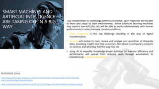 SMART MACHINES AND
ARTIFICIAL INTELLIGENCE
ARE TAKING OFF IN A BIG
WAY.
Our relationships to technology continue to evolve. Soon machines will be able
to learn and adapt to their environments. While advanced learning machines
may replace low-skill jobs, AIs will be able to work collaboratively with human
professionals to solve intensely complex problems.
• Data complexity is the top challenge standing in the way of digital
transformation
• AI tools will evolve to read, review and analyze vast quantities of disparate
data, providing insight into how customers feel about a company’s products
or services and why they feel the way they do
• using AI to expedite knowledge-based activities to improve efficiency and
performance will spread from reducing costs through automation, to
transforming customer experience
REFERENCE LINKS
https://sameerdhanrajani.wordpress.com/2016/12/01/sameer-dhanrajani-how-machine-learning-
and-ai-will-drive-digital-transformation/
https://sameerdhanrajani.wordpress.com/2016/11/18/sameer-dhanrajani-banking-evolution-using-ai/
 