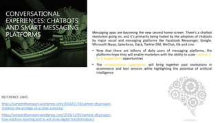 CONVERSATIONAL
EXPERIENCES: CHATBOTS
AND SMART MESSAGING
PLATFORMS Messaging apps are becoming the new second home screen. There's a chatbot
revolution going on, and it's primarily being fueled by the adoption of chatbots
by major social and messaging platforms like Facebook Messenger, Google,
Microsoft Skype, Salesforce, Slack, Twitter DM, WeChat, Kik and Line.
• Now that there are billions of daily users of messaging platforms, the
platforms hope they will enable marketers with the ability to scale creative 1-
to-1 engagement opportunities
• The conversational experiences will bring together past revolutions in
ecommerce and text services while highlighting the potential of artificial
intelligence
REFERENCE LINKS
https://sameerdhanrajani.wordpress.com/2016/07/18/sameer-dhanrajani-
chatbots-the-protege-of-ai-data-sciences/
https://sameerdhanrajani.wordpress.com/2016/12/01/sameer-dhanrajani-
how-machine-learning-and-ai-will-drive-digital-transformation/
 