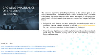 GROWING IMPORTANCE
OF THE USER
EXPERIENCE
The customer experience (including employees) is the ultimate goal of any
digital transformation. Customers are more cautious than ever; they’ll turn away
from brands that don’t align with their values and needs. A top-notch user
experience is a fantastic way to keep customers involved and engaged with your
brand.
• Every touch point matters, and those leading the transformation will strive to
constantly ask how they are removing friction and enhancing the experience
for every customer regardless of where they are in the journey
• Understanding digital consumers’ biases, behaviors and expectations at each
point along the customer journey will be at the heart of every successful
digital transformation
REFERENCE LINKS
https://sameerdhanrajani.wordpress.com/2015/07/24/sameer-dhanrajani-how-to-
bring-about-a-customer-experience-focused-digital-transformation/
https://sameerdhanrajani.wordpress.com/2016/12/18/sameer-dhanrajani-key-win-
themes-to-master-in-digital-business/
 