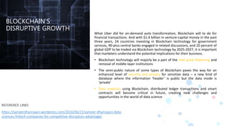 BLOCKCHAIN’S
DISRUPTIVE GROWTH
What Uber did for on-demand auto transformation, Blockchain will to do for
financial transactions. And with $1.4 billion in venture-capital money in the past
three years, 24 countries investing in Blockchain technology for government
services, 90-plus central banks engaged in related discussions, and 10 percent of
global GDP to be traded via Blockchain technology by 2025-2027, it is important
that marketers understand the potential implications for their business.
• Blockchain technology will majorly be a part of the next great flattening and
removal of middle-layer institutions
• The semi-public nature of some types of Blockchain paves the way for an
enhanced level of security and privacy for sensitive data – a new kind of
database where the information ‘header’ is public but the data inside is
‘private’
• Data analytics using Blockchain, distributed ledger transactions and smart
contracts will become critical in future, creating new challenges and
opportunities in the world of data science
REFERENCE LINKS
https://sameerdhanrajani.wordpress.com/2016/06/21/sameer-dhanrajani-data-
sciences-fintech-companies-for-competitive-disruption-advantage/
 