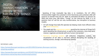DIGITAL
TRANSFORMATION
DRIVEN BY THE
INTERNET OF THINGS
(IOT).
Speaking of how invaluable big data is to marketers, the IoT offers
immeasurable insight into customer’s mind. Businesses and customers alike will
continue to benefit from the IoT. With an estimated 50 billion IoT Sensors by
2020 and more than 200 billion “Things” on the Internet by 2030, it is no
question that IoT will be not only transformative, but disruptive to business
models.
• IoT will change how daily life operates by helping create more efficient cities
and leaner enterprises
• The staple tech for autonomous systems would be the Internet of Things (IoT)
which would be the infrastructure, as well as the customers, since they work,
interact, negotiate and decide with zero human intervention
• Real-time streaming analytics will collection, integration, analysis, and
visualization of IoT data in real-time without disrupting the working of
existing sources, storage, and enterprise systems
REFERENCE LINKS
https://sameerdhanrajani.wordpress.com/2015/09/25/sameer-dhanrajani-real-time-
streaming-analytics/
https://sameerdhanrajani.wordpress.com/2014/07/16/making-sense-of-the-iot-
phenomenon-extracting-value-transforming-business/
 