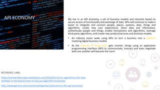 API ECONOMY
REFERENCE LINKS
https://sameerdhanrajani.wordpress.com/2016/02/12/mr-algorithms-the-new-
member-in-the-board-room-to-discuss-algorithm-economy/
http://www.gartner.com/smarterwithgartner/welcome-to-the-api-economy/
We live in an API economy, a set of business models and channels based on
secure access of functionality and exchange of data. APIs will continue to make it
easier to integrate and connect people, places, systems, data, things and
algorithms, create new user experiences, share data and information,
authenticate people and things, enable transactions and algorithms, leverage
third-party algorithms, and create new product/services and business models.
• An industry vision seeks using APIs to turn a business into a platform
involving digital business models
• As the Internet of Things (IoT) gets smarter, things using an application
programming interface (API) to communicate, transact and even negotiate
with one another will become the norm
 