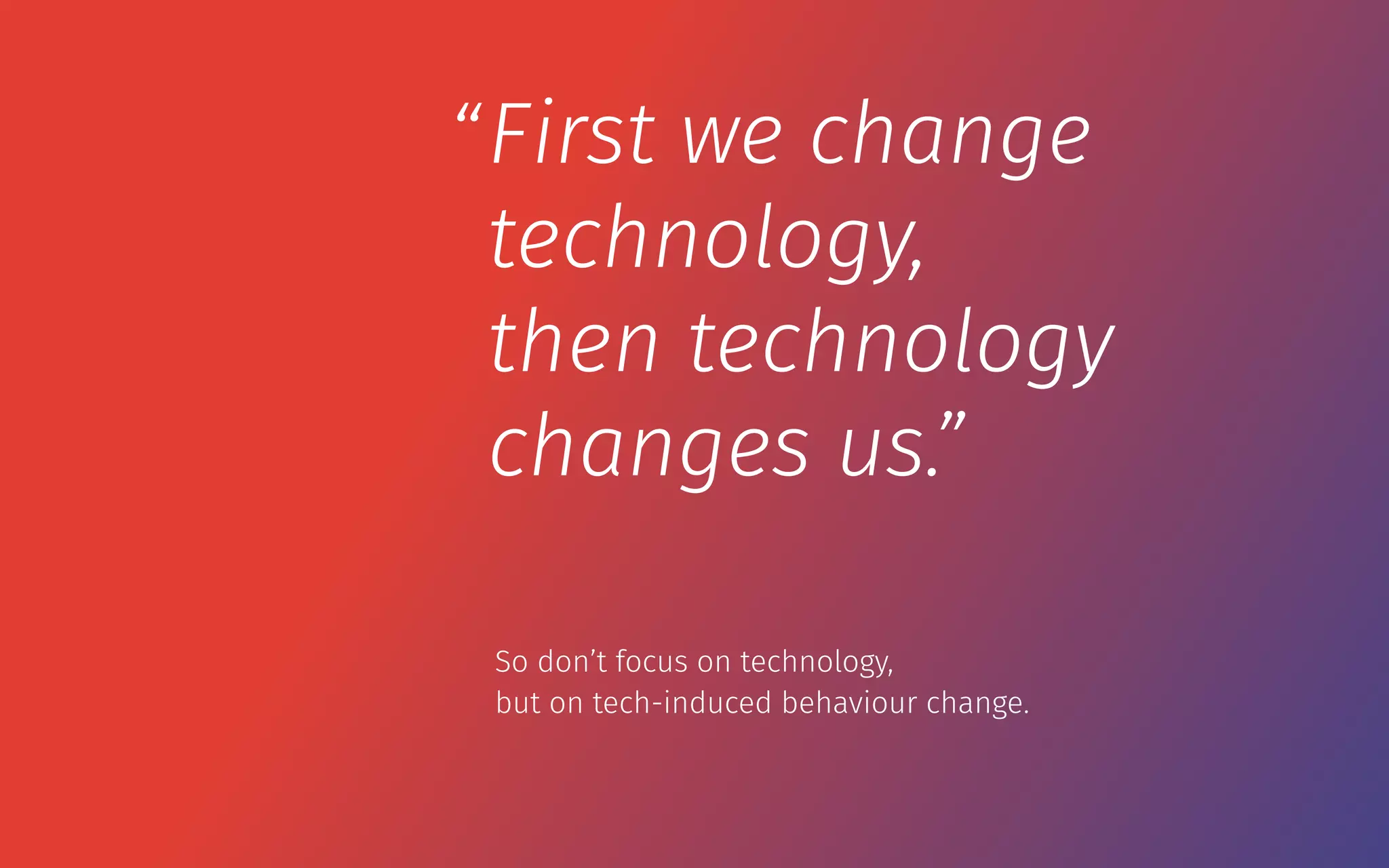 First we change
technology,
then technology
changes us.”
“
So don’t focus on technology,  
but on tech-induced behaviour change.
 