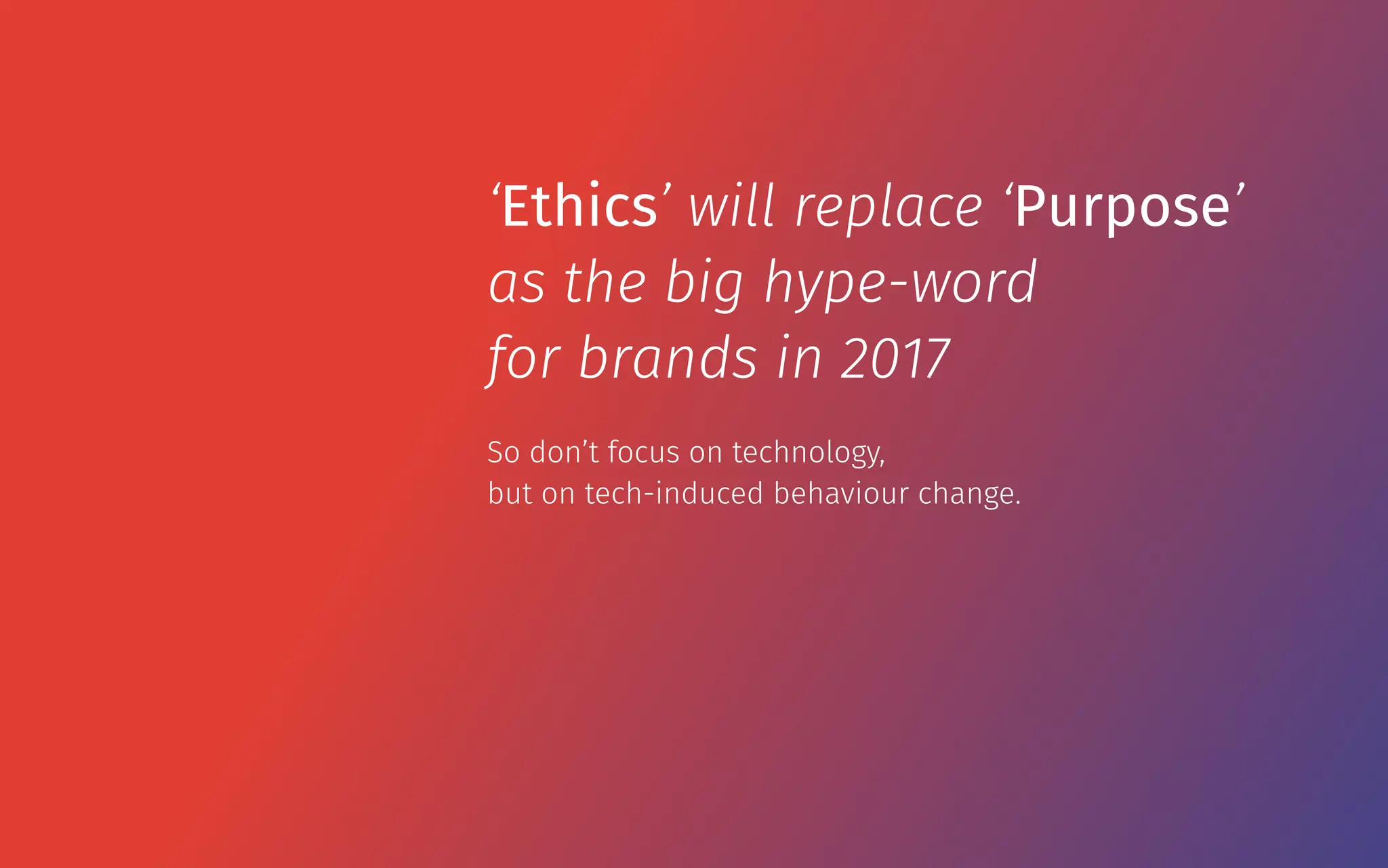 So don’t focus on technology,  
but on tech-induced behaviour change.
‘Ethics’ will replace ‘Purpose’
as the big hype-word
for brands in 2017
 