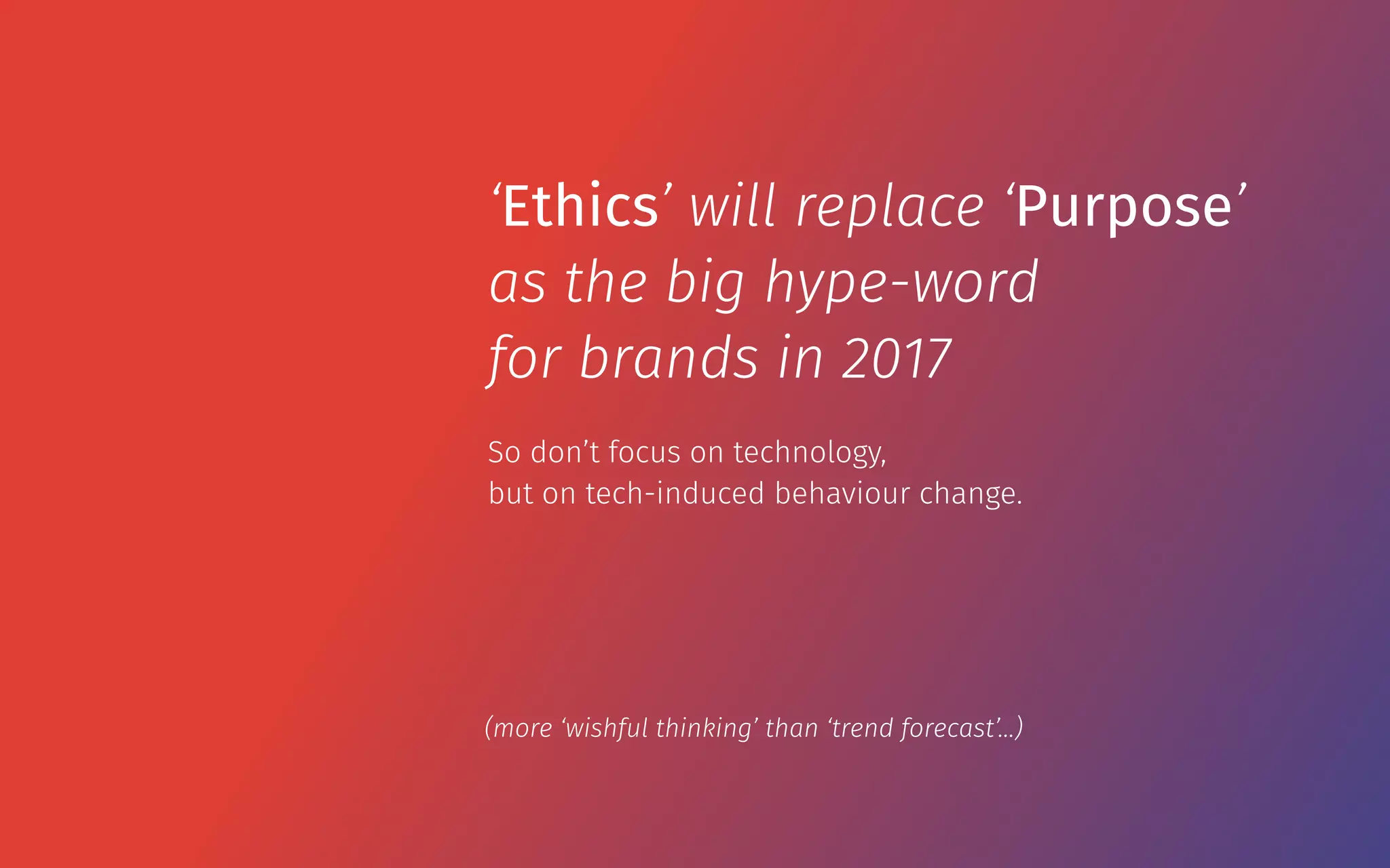 So don’t focus on technology,  
but on tech-induced behaviour change.
‘Ethics’ will replace ‘Purpose’
as the big hype-word
for brands in 2017
(more ‘wishful thinking’ than ‘trend forecast’…)
 