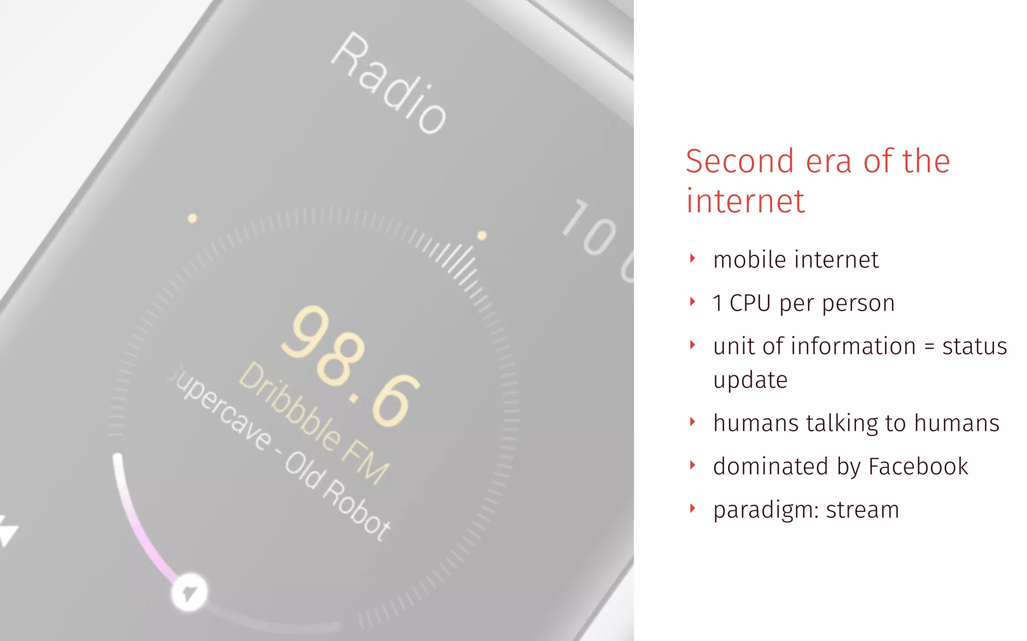 Second era of the
internet
‣ mobile internet
‣ 1 CPU per person
‣ unit of information = status
update
‣ humans talking to humans
‣ dominated by Facebook
‣ paradigm: stream
 