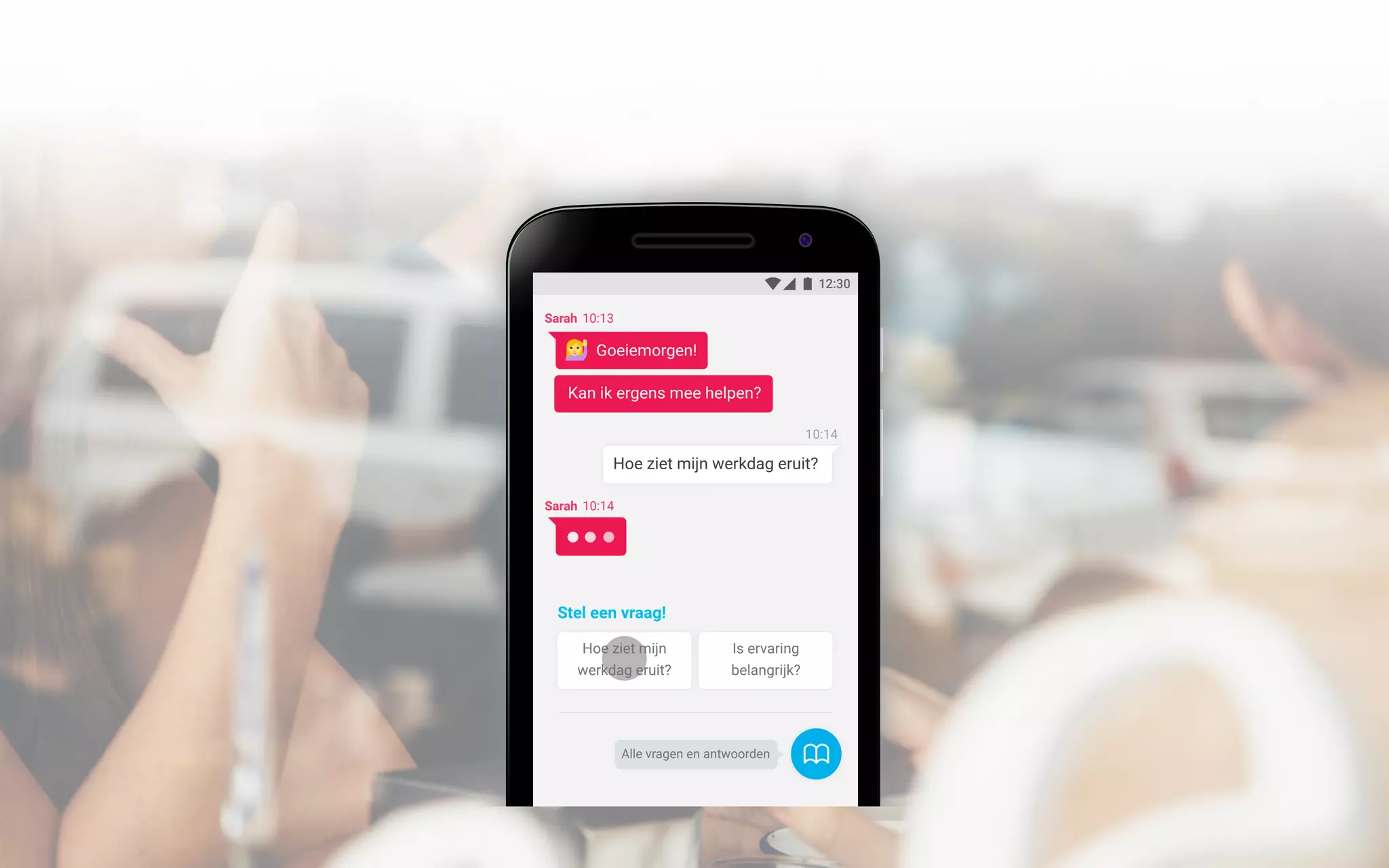 12:30
Alle vragen en antwoorden
Sarah 10:13
Goeiemorgen!
Kan ik ergens mee helpen?
Hoe ziet mijn
werkdag eruit?
Is ervaring
belangrijk?
Stel een vraag!
10:14
Hoe ziet mijn werkdag eruit?
Sarah 10:14
 