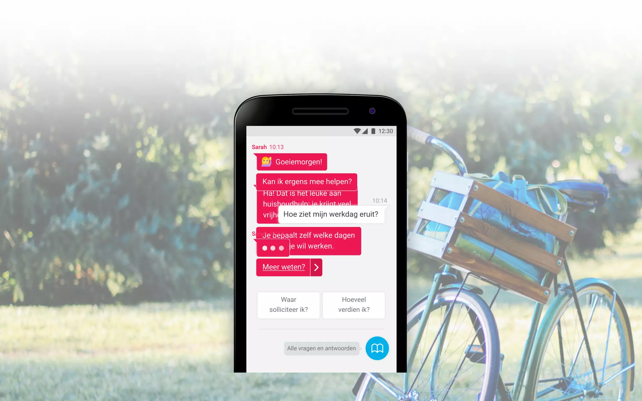 12:30
Alle vragen en antwoorden
Ha! Dat is het leuke aan
huishoudhulp: je krijgt veel
vrijheid.
Je bepaalt zelf welke dagen
en uren je wil werken.
Meer weten?
Waar
solliciteer ik?
Hoeveel
verdien ik?
Sarah 10:14
10:14
Hoe ziet mijn werkdag eruit?
Sarah 10:13
Goeiemorgen!
Kan ik ergens mee helpen?
 