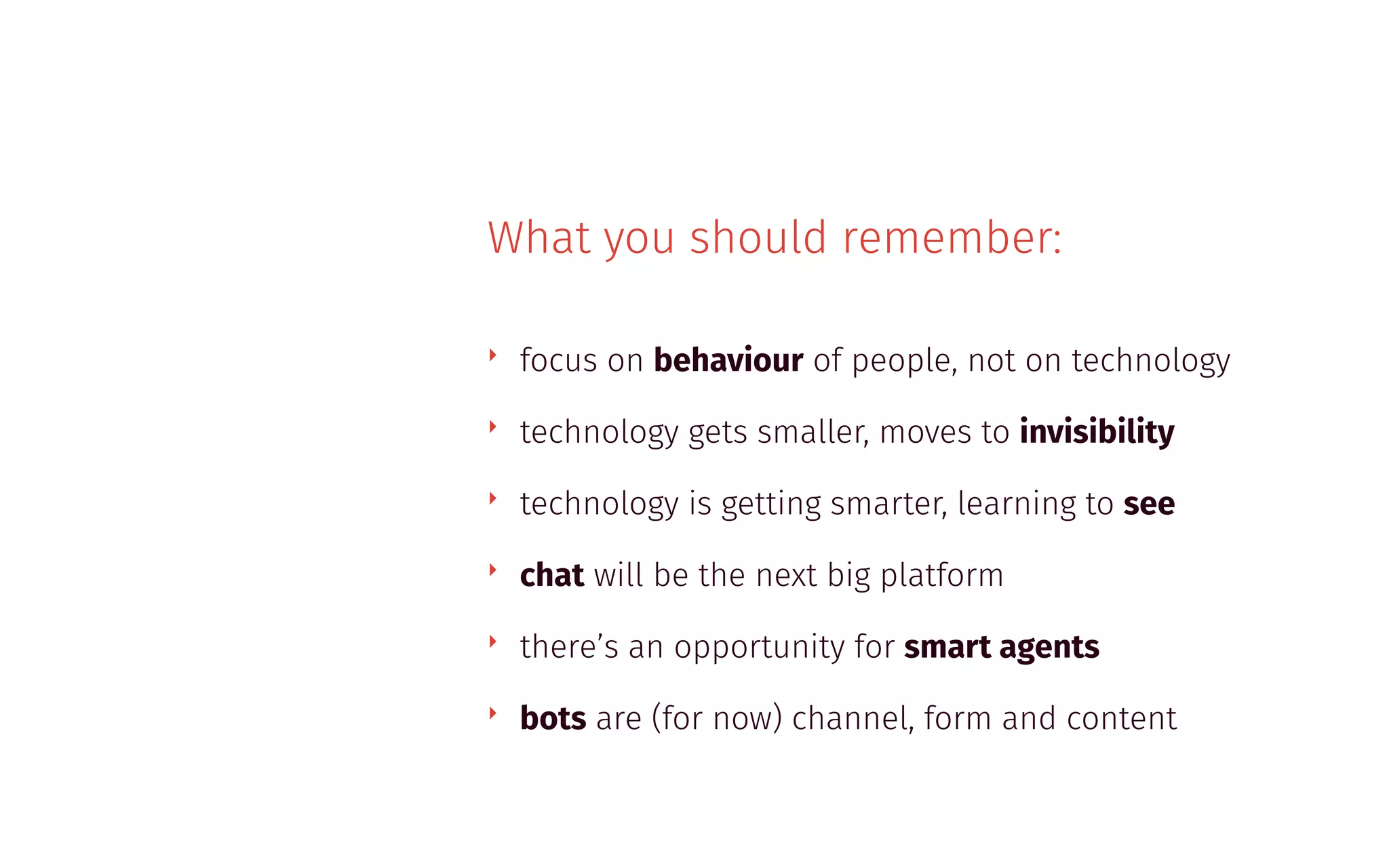 What you should remember:
‣ focus on behaviour of people, not on technology
‣ technology gets smaller, moves to invisibility
‣ technology is getting smarter, learning to see
‣ chat will be the next big platform
‣ there’s an opportunity for smart agents
‣ bots are (for now) channel, form and content
 