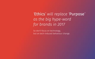 So don’t focus on technology,  
but on tech-induced behaviour change.
‘Ethics’ will replace ‘Purpose’
as the big hype-word
for brands in 2017
 