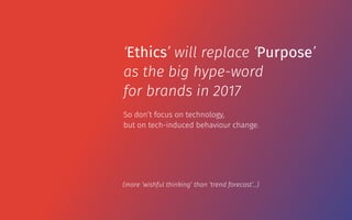 So don’t focus on technology,  
but on tech-induced behaviour change.
‘Ethics’ will replace ‘Purpose’
as the big hype-word
for brands in 2017
(more ‘wishful thinking’ than ‘trend forecast’…)
 