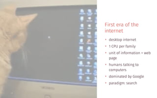 First era of the
internet
‣ desktop internet
‣ 1 CPU per family
‣ unit of information = web
page
‣ humans talking to
computers
‣ dominated by Google
‣ paradigm: search
 