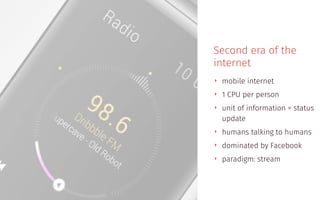 Second era of the
internet
‣ mobile internet
‣ 1 CPU per person
‣ unit of information = status
update
‣ humans talking to humans
‣ dominated by Facebook
‣ paradigm: stream
 
