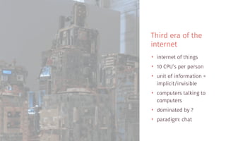 Third era of the
internet
‣ internet of things
‣ 10 CPU’s per person
‣ unit of information =
implicit/invisible
‣ computers talking to
computers
‣ dominated by ?
‣ paradigm: chat
 