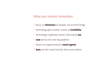 What you should remember:
‣ focus on behaviour of people, not on technology
‣ technology gets smaller, moves to invisibility
‣ technology is getting smarter, learning to see
‣ chat will be the next big platform
‣ there’s an opportunity for smart agents
‣ bots are (for now) channel, form and content
 
