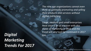 Digital
Marketing
Trends For 2017
The new age organizations cannot even
think of optimally promoting and selling
their products and services without
digital marketing.
Large, medium and small enterprises
have seen a lot of traction with this
mode of marketing in 2016 and the
trend will very well be continued in 2017
too.
SOURCE: http://www.cxotoday.com/story/top-digital-marketing-trends-that-will-dominate-2017/
 