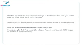 Rich Pins are Pins that include extra information right on the Pin itself. There are 6 types of Rich
Pins: app, movie, recipe, article, product and place.
Depending on your website platform you can create them yourself or speak to your web developer
First, you’ll need to add metadata to the content on your site
Second, apply for Rich Pins – need to be validated (You only need to validate 1 URL to apply
for Rich Pins on your entire domain)
 