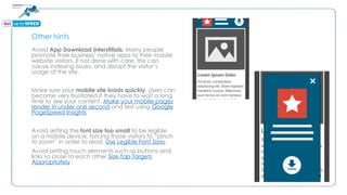 Other hints
Avoid App Download Interstitials. Many people
promote their business’ native apps to their mobile
website visitors. If not done with care, this can
cause indexing issues, and disrupt the visitor’s
usage of the site.
Make sure your mobile site loads quickly. Users can
become very frustrated if they have to wait a long
time to see your content. Make your mobile pages
render in under one second and test using Google
PageSpeed Insights
Avoid setting the font size too small to be legible
on a mobile device, forcing those visitors to “pinch
to zoom” in order to read. Use Legible Font Sizes.
Avoid setting touch elements such as buttons and
links so close to each other Size Tap Targets
Appropriately
 