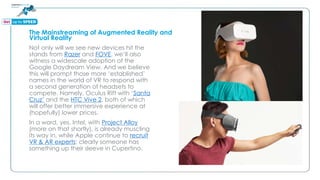 The Mainstreaming of Augmented Reality and
Virtual Reality
Not only will we see new devices hit the
stands from Razer and FOVE, we’ll also
witness a widescale adoption of the
Google Daydream View. And we believe
this will prompt those more ‘established’
names in the world of VR to respond with
a second generation of headsets to
compete. Namely, Oculus Rift with ‘Santa
Cruz’ and the HTC Vive 2, both of which
will offer better immersive experience at
(hopefully) lower prices.
In a word, yes. Intel, with Project Alloy
(more on that shortly), is already muscling
its way in, while Apple continue to recruit
VR & AR experts; clearly someone has
something up their sleeve in Cupertino.
 