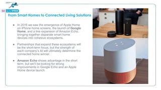 From Smart Homes to Connected Living Solutions
● In 2016 we saw the emergence of Apple Home
on iPhone home screens, the launch of Google
Home, and a line expansion of Amazon Echo,
bringing together disparate smart home
devices into cohesive ecosystems.
● Partnerships that expand these ecosystems will
be the short-term focus, but the strength of
each company’s AI will ultimately determine the
connected home winner.
● Amazon Echo shows advantage in the short
term, but we’ll be looking for strong
improvements in Google Echo and an Apple
Home device launch.
 