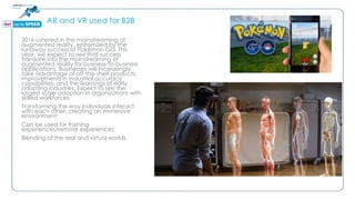 AR and VR used for B2B
2016 ushered in the mainstreaming of
augmented reality, epitomized by the
runaway success of Pokémon GO. This
year, we expect to see that success
translate into the mainstreaming of
augmented reality for business-to-business
applications. Businesses will increasingly
take advantage of off-the-shelf products,
improvements in industrial accuracy
capabilities, and the learnings of early
adopting industries. Expect to see the
largest scale adoption in organizations with
skilled workforces
Transforming the way individuals interact
with each other; creating an immersive
environment;
Can be used for training
experiences/remote experiences;
Blending of the real and virtual worlds.
 