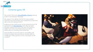 Cinema goes VR
The world’s first ever Virtual Reality cinema sprang
to life in Amsterdam this year.
We expect this will be the first of many similar
cinemas around Europe and indeed the world that
will come into being in 2017.
Hollywood are well aware of the potential that VR
represents (as this interview with director Seth
Gordon attests) and you can bet your bottom
dollar that more and more resource will be
dedicated to cracking that potential.
Special effects and first person storytelling will
come on leaps and bounds as movies seek to
challenge video games as the champion of VR
content.
 
