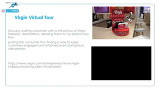Virgin Virtual Tour
Occupy waiting customers with a virtual tour of Virgin
Holidays’ destinations, allowing them to ‘try before they
buy’.
putting the consumer first, finding a way to keep
customers engaged and informed even during busy
sale periods.
https://www.virgin.com/entrepreneur/how-virgin-
holidays-boosting-sales-virtual-reality
 