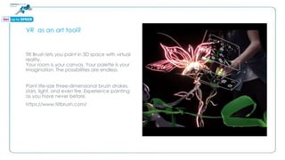 VR as an art tool?
Tilt Brush lets you paint in 3D space with virtual
reality.
Your room is your canvas. Your palette is your
imagination. The possibilities are endless.
Paint life-size three-dimensional brush strokes,
stars, light, and even fire. Experience painting
as you have never before.
https://www.tiltbrush.com/
 