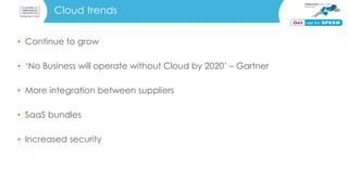 Cloud trends
• Continue to grow
• ‘No Business will operate without Cloud by 2020’ – Gartner
• More integration between suppliers
• SaaS bundles
• Increased security
 