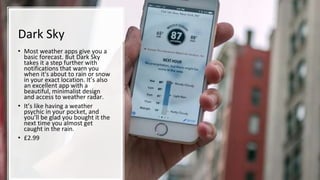 Dark Sky
• Most weather apps give you a
basic forecast. But Dark Sky
takes it a step further with
notifications that warn you
when it's about to rain or snow
in your exact location. It’s also
an excellent app with a
beautiful, minimalist design
and access to weather radar.
• It’s like having a weather
psychic in your pocket, and
you’ll be glad you bought it the
next time you almost get
caught in the rain.
• £2.99
 