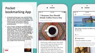 Pocket
bookmarking App
• A bookmarking app may sound lame,
but just wait until you try Pocket. The
service lets you save any webpage you
come across and read it later in
a beautifully minimalist reading
environment.
• Lots of apps integrate directly with
Pocket, including the iPhone's built-in
Safari browser, to let you save articles
and videos. The Pocket app itself can
download stories for offline reading. It
even reads text to you with a Siri-like
voice. You can also share (with
comments) articles with other Pocket
users, and the service learns what you
like and recommends more articles
you might find interesting.
 