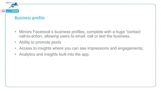 Business profile
• Mirrors Facebook’s business profiles, complete with a huge “contact’
call-to-action, allowing users to email, call or text the business.
• Ability to promote posts
• Access to insights where you can see impressions and engagements;
• Analytics and insights built into the app.
 