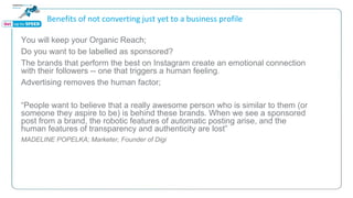 Benefits of not converting just yet to a business profile
You will keep your Organic Reach;
Do you want to be labelled as sponsored?
The brands that perform the best on Instagram create an emotional connection
with their followers -- one that triggers a human feeling.
Advertising removes the human factor;
“People want to believe that a really awesome person who is similar to them (or
someone they aspire to be) is behind these brands. When we see a sponsored
post from a brand, the robotic features of automatic posting arise, and the
human features of transparency and authenticity are lost”
MADELINE POPELKA; Marketer, Founder of Digi
 