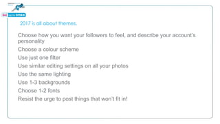 2017 is all about themes.
Choose how you want your followers to feel, and describe your account’s
personality
Choose a colour scheme
Use just one filter
Use similar editing settings on all your photos
Use the same lighting
Use 1-3 backgrounds
Choose 1-2 fonts
Resist the urge to post things that won’t fit in!
 
