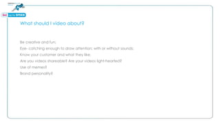 What should I video about?
Be creative and fun;
Eye- catching enough to draw attention; with or without sounds;
Know your customer and what they like;
Are you videos shareable? Are your videos light-hearted?
Use of memes?
Brand personality?
 