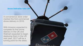 Drone Deliveries Take Off?
A convenience store order
marked the first commercial
drone delivery in 2016.
With Amazon expected to
complete its first drone
delivery in the UK and
Walmart expected to begin
deploying them in the US
next year, 2017 will be a
turning point for the skies.
 