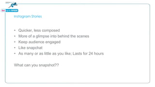 Instagram Stories
• Quicker, less composed
• More of a glimpse into behind the scenes
• Keep audience engaged
• Like snapchat
• As many or as little as you like; Lasts for 24 hours
What can you snapshot??
 