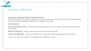 Later.com – paid service
Schedule Instagram Posts From Any Device
Later allows you to schedule Instagram posts at future times. Once it reaches the scheduled time,
you get a simple notification asking you to approve the post.
Key Features:
Plan & Schedule Posts - Efficiently schedule photos and videos with customized captions from
any device.
Search & Repost - Simply search and post content from the web.
Add Team Members - Add your whole team to later and make managing posts a breeze.
Later is as close as it gets to automating your Instagram posts.
 