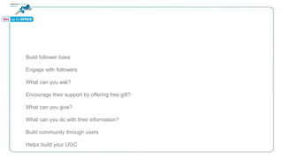 Build follower base
Engage with followers
What can you ask?
Encourage their support by offering free gift?
What can you give?
What can you do with their information?
Build community through users
Helps build your UGC
 